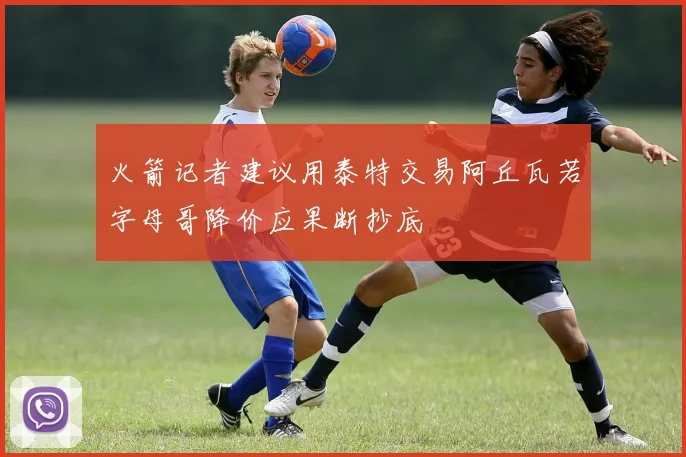 火箭记者建议用泰特交易阿丘瓦若字母哥降价应果断抄底
