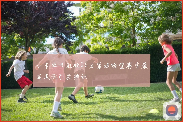 小卡单节狂砍26分紧追哈登赛季最高表现引发热议