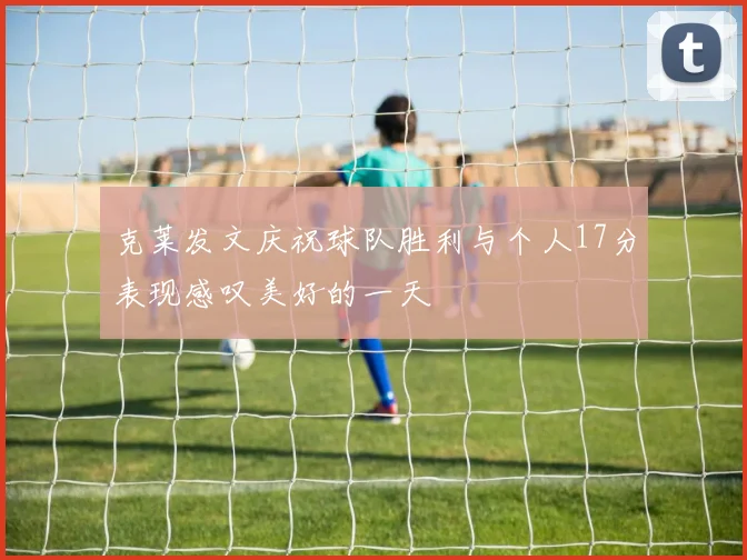 克莱发文庆祝球队胜利与个人17分表现感叹美好的一天