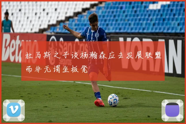 杜马斯之子谈杨瀚森应去发展联盟而非无谓坐板凳