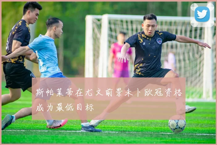 斯帕莱蒂在尤文前景未卜欧冠资格成为最低目标