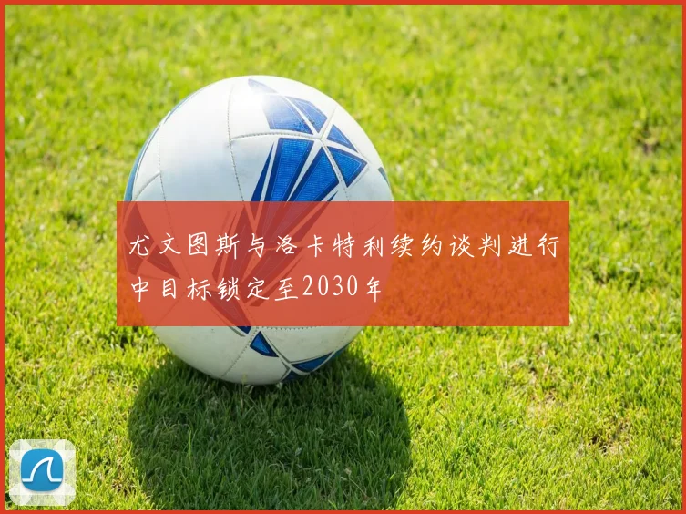 尤文图斯与洛卡特利续约谈判进行中目标锁定至2030年