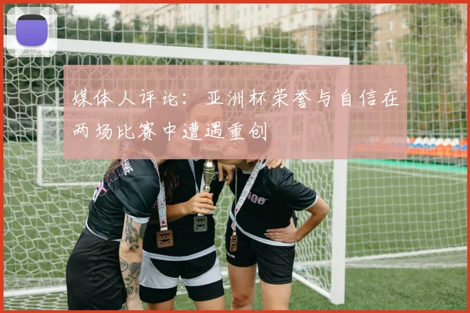 媒体人评论：亚洲杯荣誉与自信在两场比赛中遭遇重创