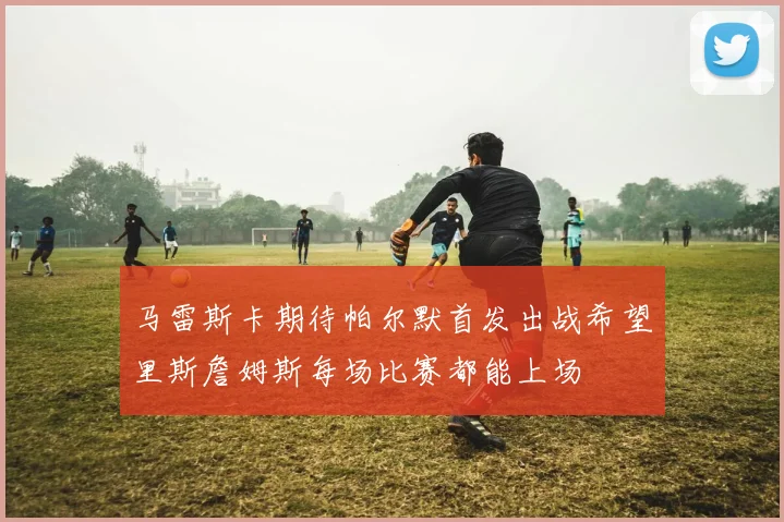 马雷斯卡期待帕尔默首发出战希望里斯詹姆斯每场比赛都能上场