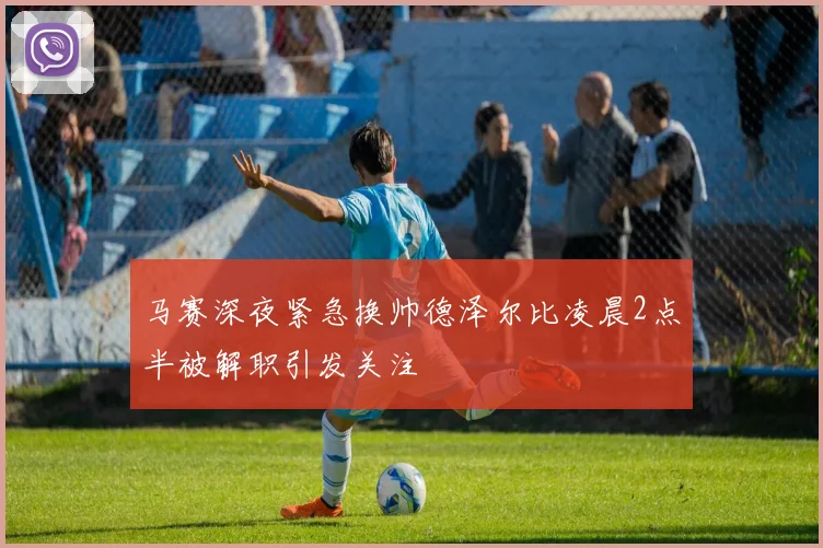 马赛深夜紧急换帅德泽尔比凌晨2点半被解职引发关注