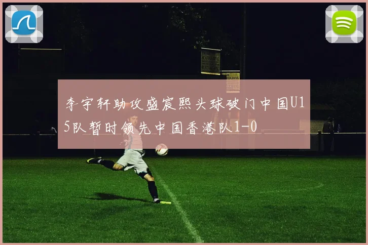 李宇轩助攻盛宸熙头球破门中国U15队暂时领先中国香港队1-0