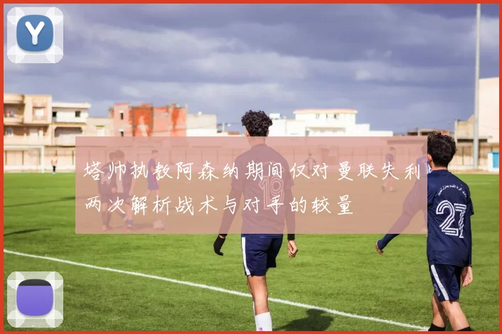 塔帅执教阿森纳期间仅对曼联失利两次解析战术与对手的较量