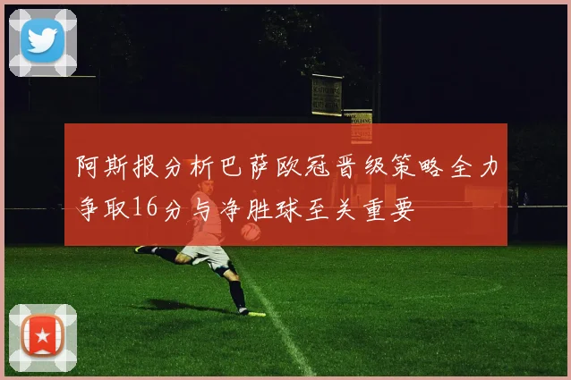阿斯报分析巴萨欧冠晋级策略全力争取16分与净胜球至关重要