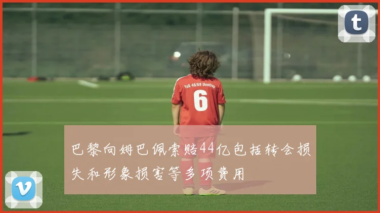 巴黎向姆巴佩索赔44亿包括转会损失和形象损害等多项费用