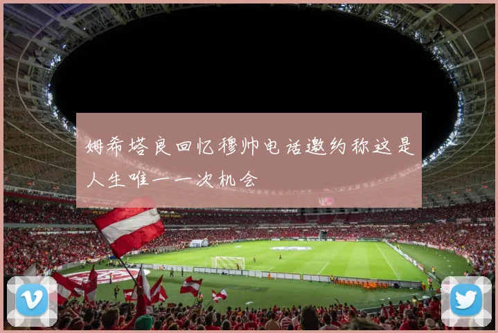 姆希塔良回忆穆帅电话邀约称这是人生唯一一次机会