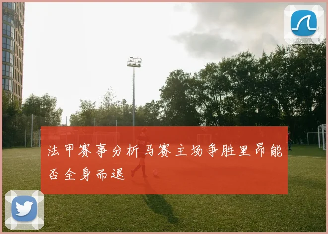 法甲赛事分析马赛主场争胜里昂能否全身而退