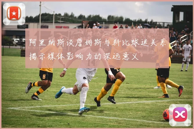 阿里纳斯谈詹姆斯与科比球迷关系揭示媒体影响力的深远意义