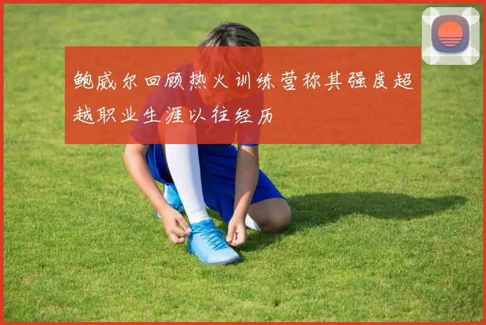 鲍威尔回顾热火训练营称其强度超越职业生涯以往经历