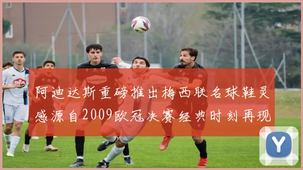 阿迪达斯重磅推出梅西联名球鞋灵感源自2009欧冠决赛经典时刻再现