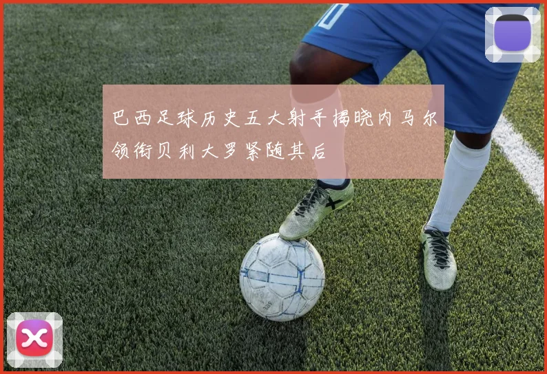 巴西足球历史五大射手揭晓内马尔领衔贝利大罗紧随其后