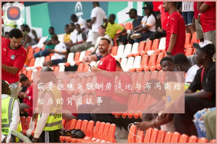 前妻拒绝高额酬劳谈论与布冯离婚经历的背后故事