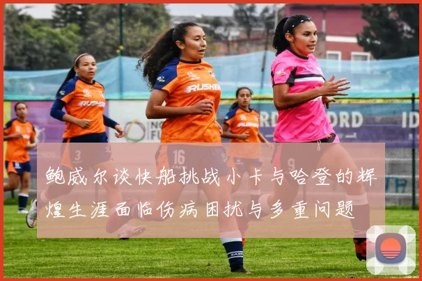 鲍威尔谈快船挑战小卡与哈登的辉煌生涯面临伤病困扰与多重问题