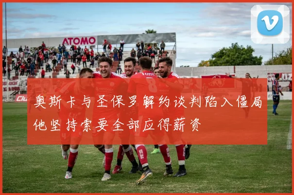 奥斯卡与圣保罗解约谈判陷入僵局他坚持索要全部应得薪资