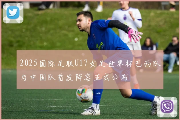 2025国际足联U17女足世界杯巴西队与中国队首发阵容正式公布