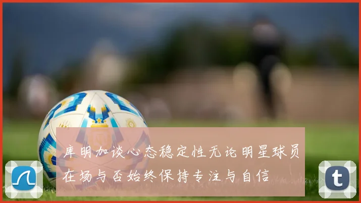 库明加谈心态稳定性无论明星球员在场与否始终保持专注与自信