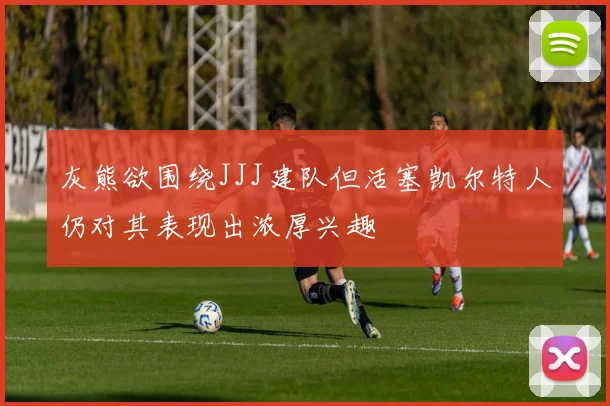 灰熊欲围绕JJJ建队但活塞凯尔特人仍对其表现出浓厚兴趣