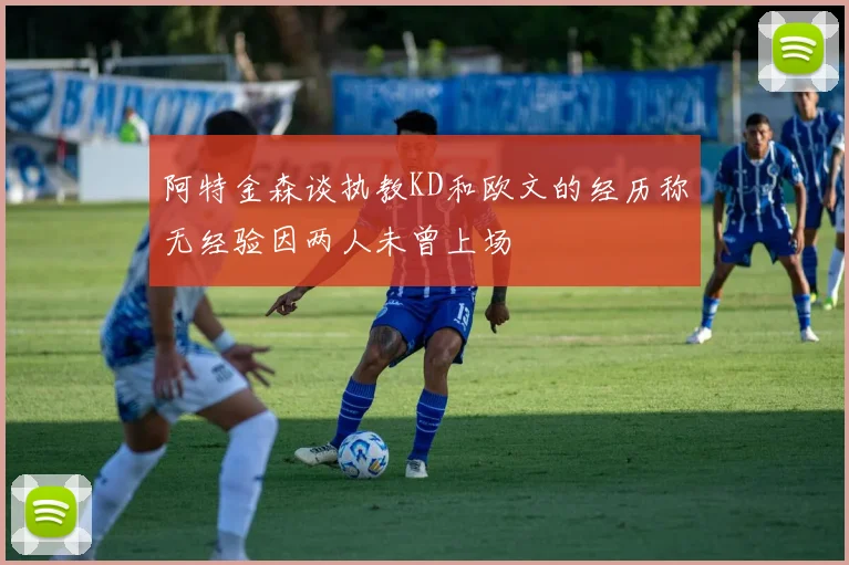 阿特金森谈执教KD和欧文的经历称无经验因两人未曾上场