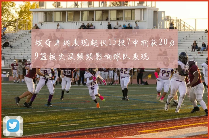 埃奇库姆表现起伏15投7中斩获20分9篮板失误频频影响球队表现