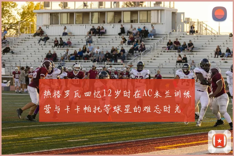 热格罗瓦回忆12岁时在AC米兰训练营与卡卡帕托等球星的难忘时光