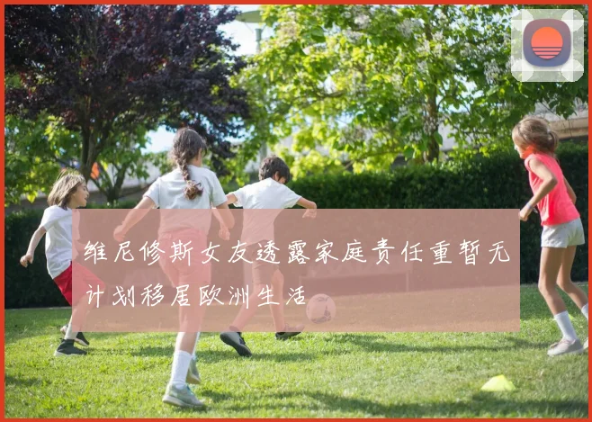 维尼修斯女友透露家庭责任重暂无计划移居欧洲生活