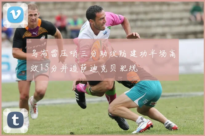 乌布雷压哨三分助攻防建功半场高效15分并造萨迪克贝犯规