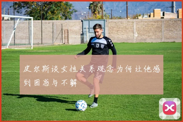 皮尔斯谈女性关系观念为何让他感到困惑与不解