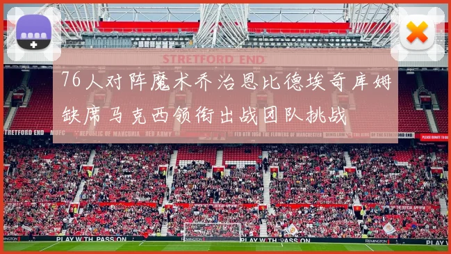 76人对阵魔术乔治恩比德埃奇库姆缺席马克西领衔出战团队挑战