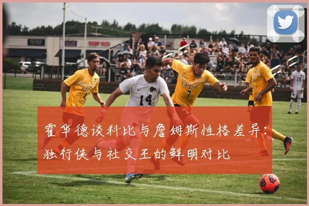 霍华德谈科比与詹姆斯性格差异：独行侠与社交王的鲜明对比