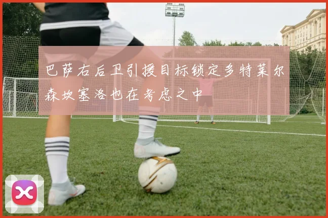 巴萨右后卫引援目标锁定多特莱尔森坎塞洛也在考虑之中