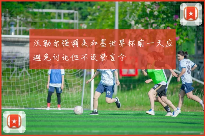 沃勒尔强调美加墨世界杯前一天应避免讨论但不设禁言令