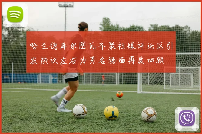 哈兰德库尔图瓦齐聚社媒评论区引发热议左右为男名场面再度回顾