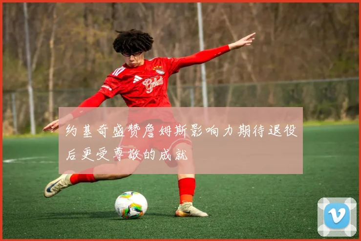 约基奇盛赞詹姆斯影响力期待退役后更受尊敬的成就