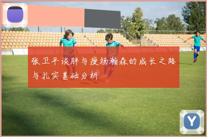 张卫平谈胖与瘦杨瀚森的成长之路与扎实基础分析