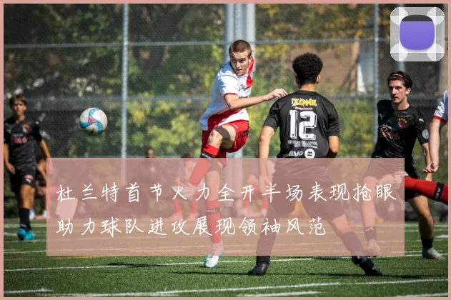杜兰特首节火力全开半场表现抢眼助力球队进攻展现领袖风范
