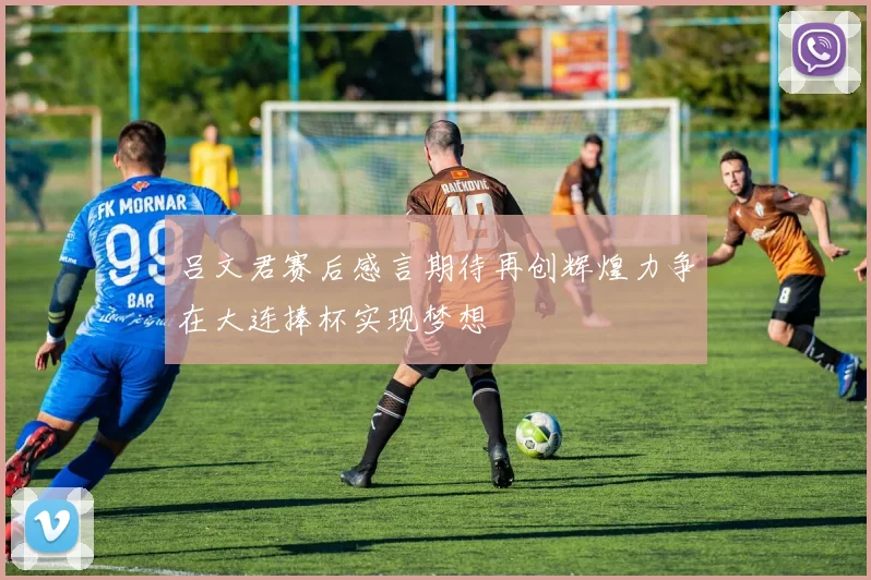 吕文君赛后感言期待再创辉煌力争在大连捧杯实现梦想