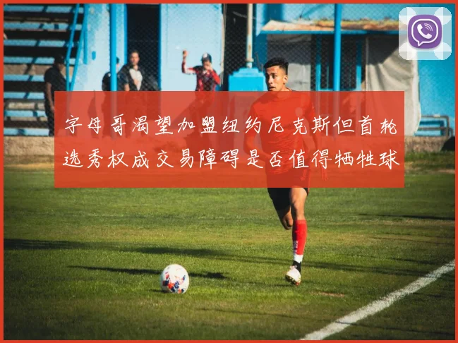 字母哥渴望加盟纽约尼克斯但首轮选秀权成交易障碍是否值得牺牲球队深度