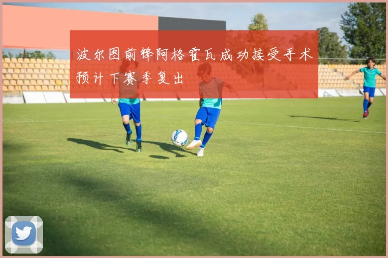 波尔图前锋阿格霍瓦成功接受手术预计下赛季复出