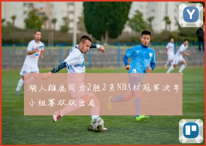 湖人雄鹿同为2胜2负NBA杯冠军次年小组赛双双出局