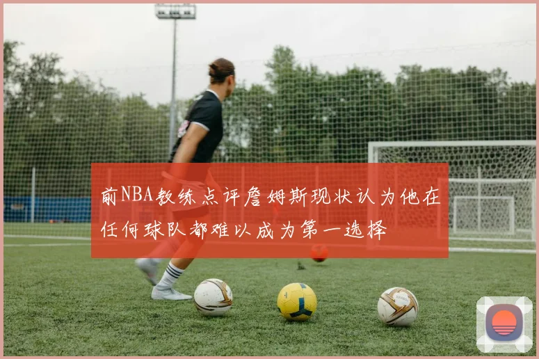 前NBA教练点评詹姆斯现状认为他在任何球队都难以成为第一选择